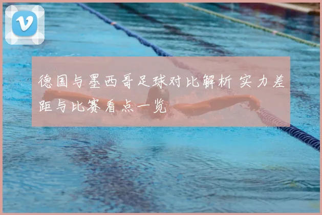 德国与墨西哥足球对比解析 实力差距与比赛看点一览