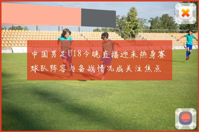 中国男足U18今晚直播迎来热身赛 球队阵容与备战情况成关注焦点