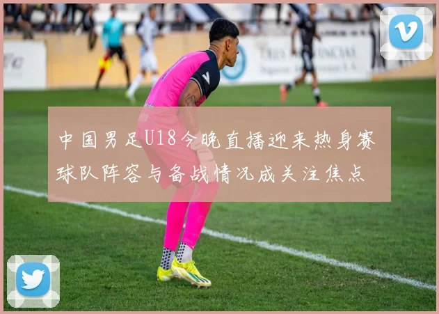 中国男足U18今晚直播迎来热身赛 球队阵容与备战情况成关注焦点