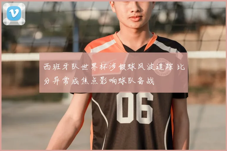 西班牙队世界杯涉假球风波追踪 比分异常成焦点影响球队备战