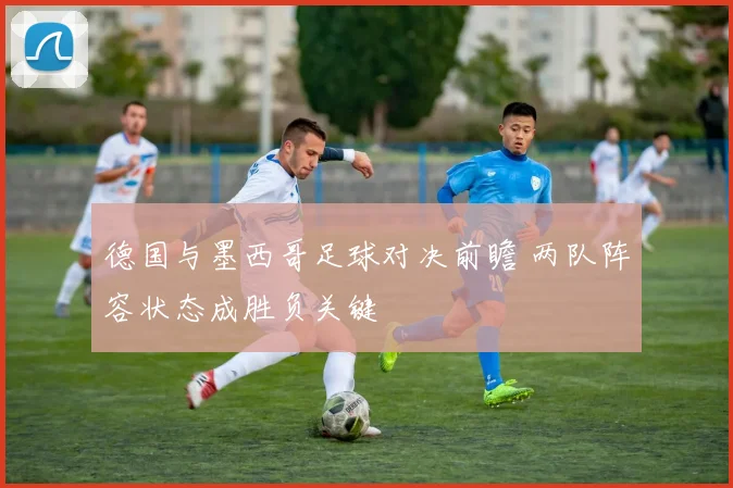 德国与墨西哥足球对决前瞻 两队阵容状态成胜负关键