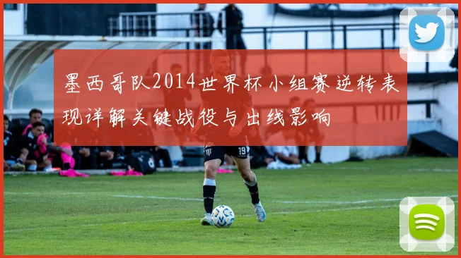 墨西哥队2014世界杯小组赛逆转表现详解关键战役与出线影响