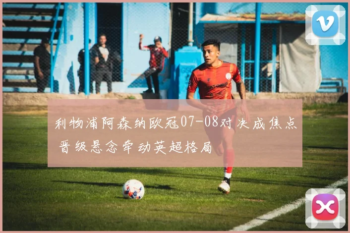 利物浦阿森纳欧冠07-08对决成焦点 晋级悬念牵动英超格局