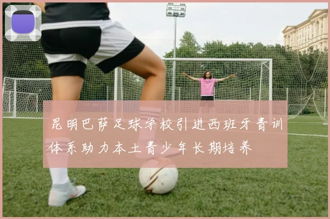 昆明巴萨足球学校引进西班牙青训体系助力本土青少年长期培养