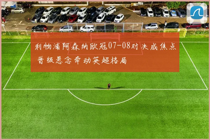 利物浦阿森纳欧冠07-08对决成焦点 晋级悬念牵动英超格局