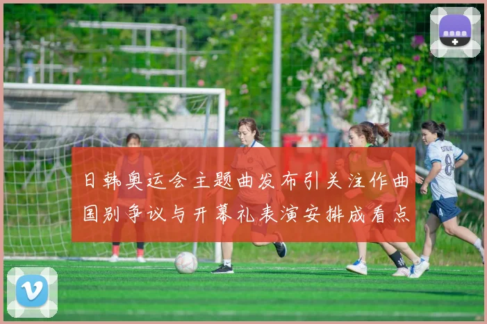 日韩奥运会主题曲发布引关注作曲国别争议与开幕礼表演安排成看点