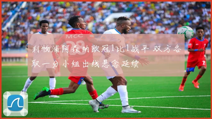 利物浦阿森纳欧冠1比1战平 双方各取一分小组出线悬念延续