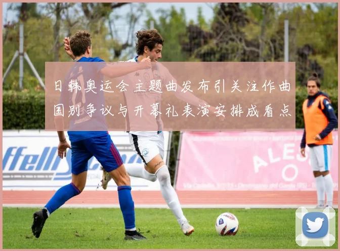 日韩奥运会主题曲发布引关注作曲国别争议与开幕礼表演安排成看点