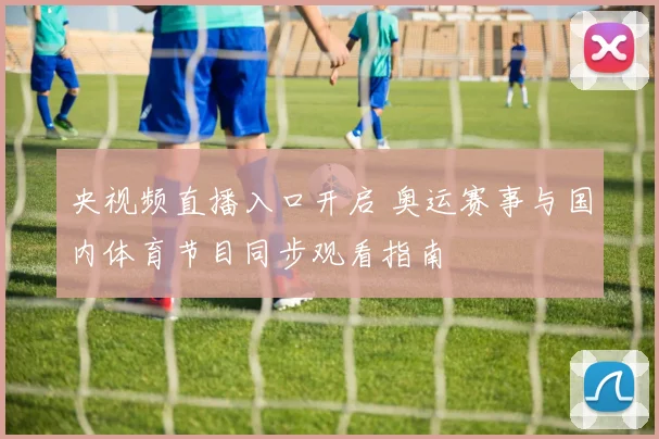 央视频直播入口开启 奥运赛事与国内体育节目同步观看指南