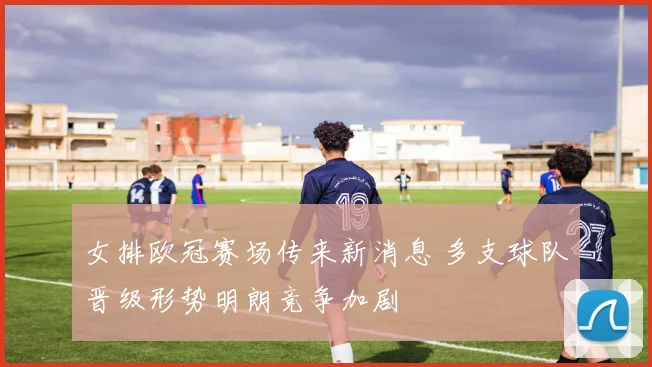 女排欧冠赛场传来新消息 多支球队晋级形势明朗竞争加剧