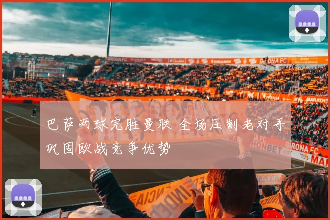 巴萨两球完胜曼联 全场压制老对手巩固欧战竞争优势