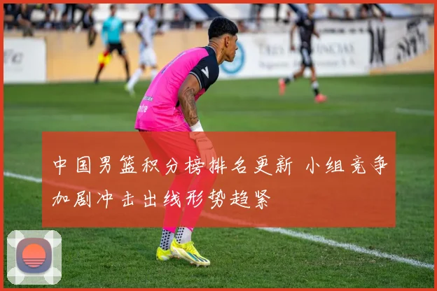 中国男篮积分榜排名更新 小组竞争加剧冲击出线形势趋紧