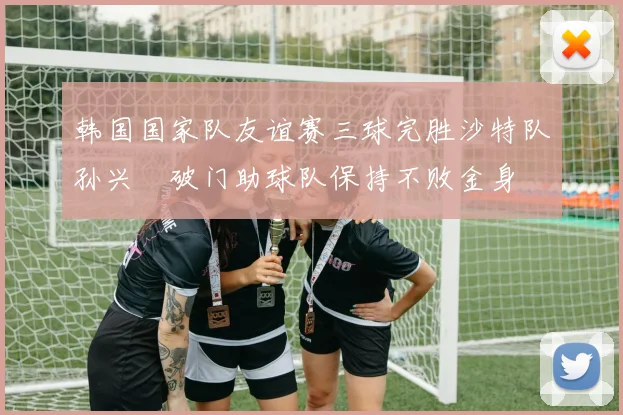 韩国国家队友谊赛三球完胜沙特队孙兴慜破门助球队保持不败金身