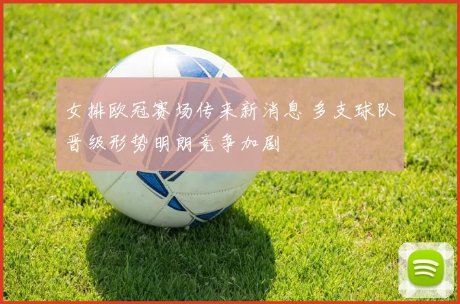 女排欧冠赛场传来新消息 多支球队晋级形势明朗竞争加剧