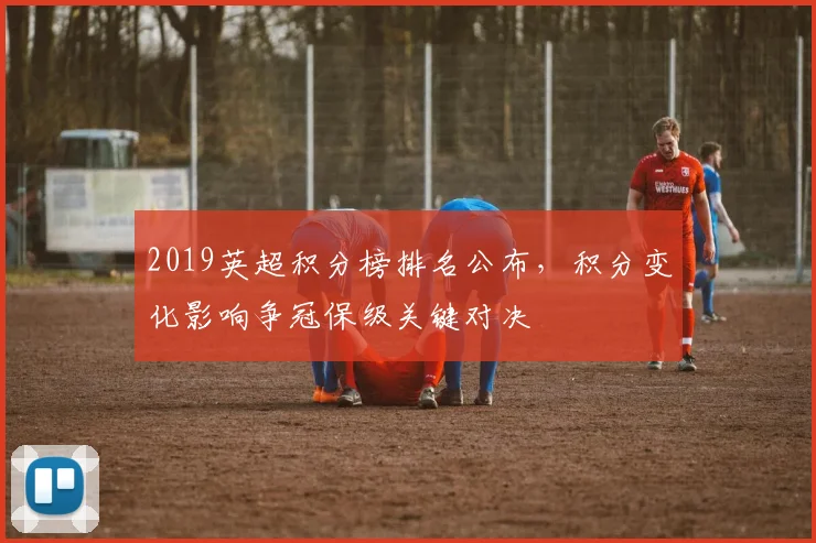 2019英超积分榜排名公布,积分变化影响争冠保级关键对决