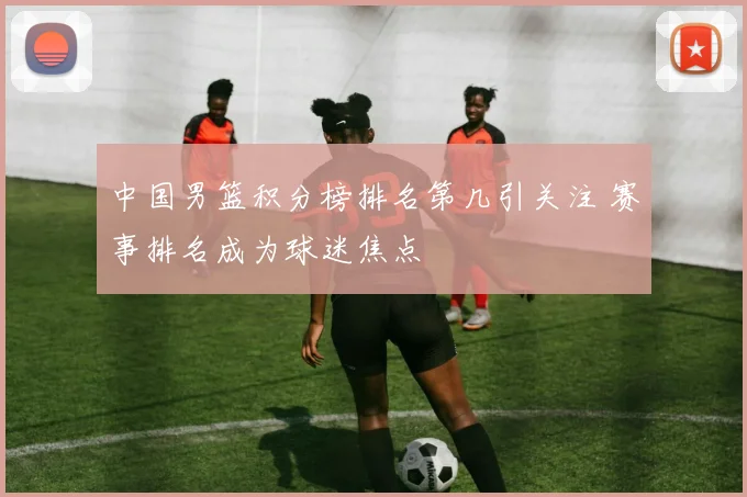 中国男篮积分榜排名第几引关注 赛事排名成为球迷焦点