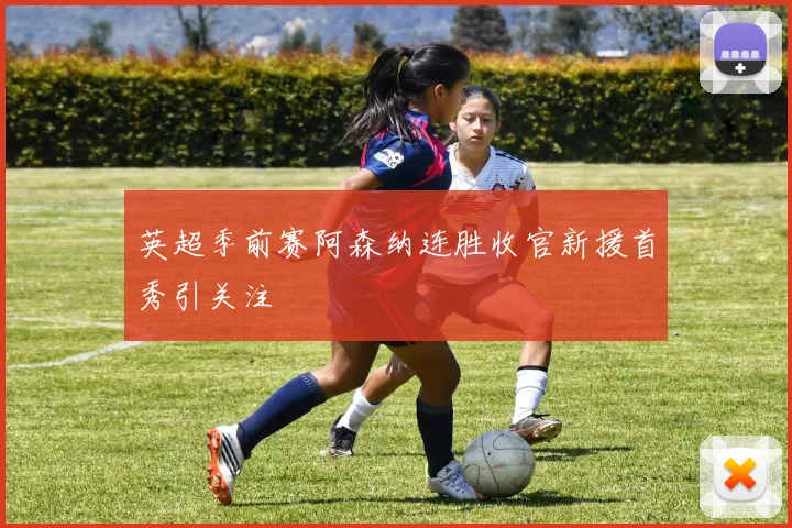 英超季前赛阿森纳连胜收官新援首秀引关注